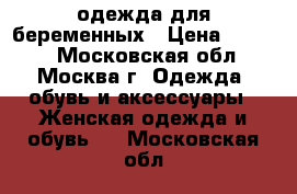 одежда для беременных › Цена ­ 6 500 - Московская обл., Москва г. Одежда, обувь и аксессуары » Женская одежда и обувь   . Московская обл.